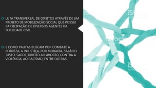  LUTA TRANSVERSAL DE DIREITOS ATRAVÉS DE UM
PROJETO DE MOBILIZAÇÃO SOCIAL QUE POSSUI
PARTICIPAÇÃO DE DIVERSOS AGENTES DA
SOCIEDADE CIVIL.
 E COMO PAUTAS BUSCAM POR COMBATE A
POBREZA, A INJUSTIÇA, POR MORADIA, SALÁRIO
JUSTO, SAÚDE, DIREITO AO ABORTO, CONTRA A
VIOLÊNCIA, AO RACISMO, ENTRE OUTRAS.
 