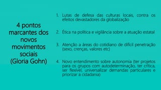 4 pontos
marcantes dos
novos
movimentos
sociais
(Gloria Gohn)
1. Lutas de defesa das culturas locais, contra os
efeitos devastadores da globalização
2. Ética na política e vigilância sobre a atuação estatal
3. Atenção a áreas do cotidiano de difícil penetração
(sexo, crenças, valores etc)
4. Novo entendimento sobre autonomia (ter projetos
para os grupos com autodeterminação, ter crítica,
ser flexível, universalizar demandas particulares e
priorizar a cidadania)
 