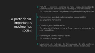 A partir de 90,
importantes
movimentos
sociais
 FÓRUNS - encontros nacionais de larga escala, diagnosticando
problemas sociais, definindo metas e estratégias para solucioná-los
Ex.: Fóruns Nacionais de Luta pela Moradia; pela Reforma Agrária, FSM
 Parceria entre a sociedade civil organizada e o poder público
Ex.: Orçamento Participativo
 Contraposição ao neoliberalismo
Ex.: Ação da Cidadania contra a Fome; contra a privatização de
empresas públicas
 Manifestações contra a violência urbana
Ex.: Manifestações pela paz
 Movimentos de mulheres; de homossexuais; de afro-brasileiros;
indígenas; funcionários públicos (educação e saúde); e ecologistas.
 