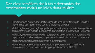 1. Habitabilidade nas cidades (articulação de redes e “Estatuto da Cidade”;
movimento dos “sem-teto”; contra a violência urbana)
2. Mobilização e organização popular para participação na estrutura política-
administrativa da cidade (Orçamento Participativo e Conselhos Gestores)
3. Mobilizações e movimentos de recuperação de estruturas ambientais, de
equipamentos urbanos (praças, parques, áreas de lazer, saúde, esportes)
4. Mobilizações e movimentos contra o desemprego
5. Movimentos de solidariedade e apoio a programas com meninos e
meninas nas ruas, usuários de drogas, portadores de HIV etc
Dez eixos temáticos das lutas e demandas dos
movimentos sociais no início deste milênio
 