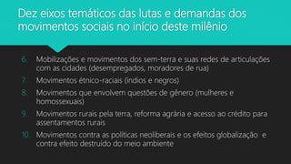 6. Mobilizações e movimentos dos sem-terra e suas redes de articulações
com as cidades (desempregados, moradores de rua)
7. Movimentos étnico-raciais (índios e negros)
8. Movimentos que envolvem questões de gênero (mulheres e
homossexuais)
9. Movimentos rurais pela terra, reforma agrária e acesso ao crédito para
assentamentos rurais
10. Movimentos contra as políticas neoliberais e os efeitos globalização e
contra efeito destruído do meio ambiente
Dez eixos temáticos das lutas e demandas dos
movimentos sociais no início deste milênio
 
