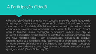 A Participação Cidadã
“A Participação Cidadã é lastreada num conceito amplo de cidadania, que não
se restringe ao direito ao voto, mas constrói o direito à vida do ser humano
como um todo. Por detrás dele há um outro conceito, de cultura cidadã,
fundado em valores éticos universais, impessoais. A Participação Cidadã
funda-se também numa concepção democrática radical que objetiva
fortalecer a sociedade civil no sentido de construir ou apontar caminhos para
uma nova realidade social – sem desigualdades, exclusões de qualquer
natureza. Busca-se a igualdade, mas reconhece-se a diversidade cultural. Há
um novo projeto emancipatório e civilizatório por detrás dessa concepção
que tem como horizonte a construção de uma sociedade democrática e sem
injustiças sociais” (Gloria Gohn pag. 18).
 
