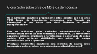 Os movimentos populares propriamente ditos, aqueles que nos anos
70/80 foram tão importantes, estimulados pela Teologia da
Libertação? O que houve com eles? Mudaram de perfil?
Desapareceram?”
Eles se unificaram pelas carências socioeconômicas e se
diversificaram devido as suas temáticas e demandas. Os movimentos
populares criaram, ampliaram e fortaleceram a construção de redes
sociais. Eles perderam visibilidade, pois saíram do campo
reivindicatório para o operativo.
Principais movimentos populares: pela moradia; de saúde; pelos
transportes; pelas creches, pela educação; ambientalistas etc.21
Gloria Gohn sobre crise de MS e da democracia
 