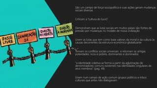 São um campo de força sociopolítica e suas ações geram mudanças
sociais diversas
Criticam à “cultura do lucro”
Demonstram que as lutas sociais em muitos países são fontes de
pressão por mudanças no modelo de nossa civilização
Unem as lutas que tem como base valores da moral e da cultura às
causas decorrentes da estrutura econômica globalizante
Tornam os conflitos sociais universais e retomam as antigas
polaridades: ricos e pobres, dominantes e dominados
“a identidade coletiva se forma a partir da aglutinação de
denominadores comuns existentes nas identidades singulares de
seus membros” (pag. 49)
Unem num campo de ação comum grupos políticos e tribos
culturais que antes não dialogavam.
 