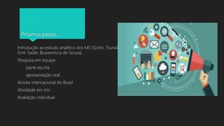 Próximos passos...
Introdução ao estudo analítico dos MS (Gohn, Touraine,
Emir Sader, Boaventura de Souza)
Pesquisa em equipe
parte escrita
apresentação oral
Anistia internacional do Brasil
Atividade em trio
Avaliação individual
 