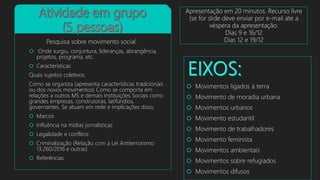  Movimentos ligados à terra
 Movimento de moradia urbana
 Movimentos urbanos
 Movimento estudantil
 Movimento de trabalhadores
 Movimento feminista
 Movimentos ambientais
 Movimentos sobre refugiados
 Movimentos difusos
Pesquisa sobre movimento social
 Onde surgiu, conjuntura, lideranças, abrangência,
projetos, programa, etc.
 Características
Quais sujeitos coletivos.
Como se organiza (apresenta características tradicionais
ou dos novos movimentos) Como se comporta em
relações a outros MS e demais Instituições Sociais como
grandes empresas, construtoras, latifúndios,
governantes. Se atuam em rede e implicações disso.
 Marcos
 Influência na mídias jornalísticas
 Legalidade e conflitos
 Criminalização (Relação com a Lei Antiterrorismo
13.260/2016 e outras)
 Referências
Apresentação em 20 minutos. Recurso livre
(se for slide deve enviar por e-mail ate a
véspera da apresentação.
Dias 9 e 16/12
Dias 12 e 19/12
 