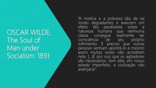 OSCAR WILDE,
The Soul of
Man under
Socialism: 1891
“A miséria e a pobreza são de tal
modo degradantes e exercem um
efeito tão paralisante sobre a
natureza humana que nenhuma
classe consegue realmente ter
consciência de seu próprio
sofrimento. É preciso que outras
pessoas venham apontá-lo e mesmo
assim muitas vezes não acreditam
nela. [...]É por isso que os agitadores
são necessários. Sem eles, em nosso
estado imperfeito, a civilização não
avançaria”.
 