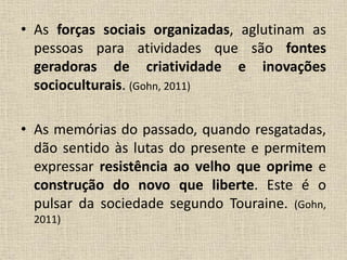 • As forças sociais organizadas, aglutinam as 
pessoas para atividades que são fontes 
geradoras de criatividade e inovações 
socioculturais. (Gohn, 2011) 
• As memórias do passado, quando resgatadas, 
dão sentido às lutas do presente e permitem 
expressar resistência ao velho que oprime e 
construção do novo que liberte. Este é o 
pulsar da sociedade segundo Touraine. (Gohn, 
2011) 
 