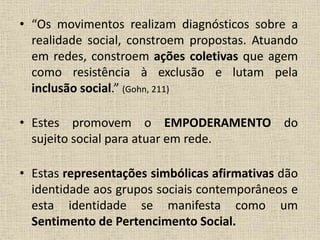• “Os movimentos realizam diagnósticos sobre a 
realidade social, constroem propostas. Atuando 
em redes, constroem ações coletivas que agem 
como resistência à exclusão e lutam pela 
inclusão social.” (Gohn, 211) 
• Estes promovem o EMPODERAMENTO do 
sujeito social para atuar em rede. 
• Estas representações simbólicas afirmativas dão 
identidade aos grupos sociais contemporâneos e 
esta identidade se manifesta como um 
Sentimento de Pertencimento Social. 
 