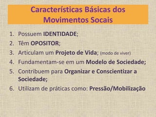 Características Básicas dos 
Movimentos Socais 
1. Possuem IDENTIDADE; 
2. Têm OPOSITOR; 
3. Articulam um Projeto de Vida; (modo de viver) 
4. Fundamentam-se em um Modelo de Sociedade; 
5. Contribuem para Organizar e Conscientizar a 
Sociedade; 
6. Utilizam de práticas como: Pressão/Mobilização 
 