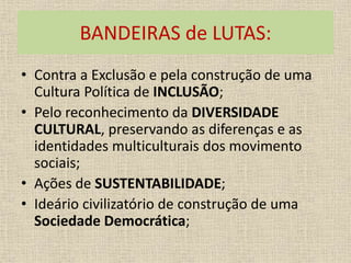 BANDEIRAS de LUTAS: 
• Contra a Exclusão e pela construção de uma 
Cultura Política de INCLUSÃO; 
• Pelo reconhecimento da DIVERSIDADE 
CULTURAL, preservando as diferenças e as 
identidades multiculturais dos movimento 
sociais; 
• Ações de SUSTENTABILIDADE; 
• Ideário civilizatório de construção de uma 
Sociedade Democrática; 
 