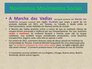 Novíssimos Movimentos Sociais 
• A Marcha das Vadias (português brasileiro) ou Marcha das 
Galdérias (português europeu)1 (em inglês: SlutWalk) que surgiu a partir de um 
protesto realizado em 2011, em Toronto, no Canadá, e desde então se 
internacionalizou, sendo realizado em diversas partes do mundo. 
• A Marcha das Vadias protesta contra a crença de que as mulheres vítimas de 
estupro teriam provocado a violência por seu comportamento. Por isso, marcham 
contra o machismo. As mulheres durante a marcha usam não só roupas 
cotidianas, mas também roupas consideradas provocantes, como blusinhas 
transparentes, lingerie, saias, salto alto ou apenas o sutiã. 
• Em janeiro de 2011, ocorreram diversos casos de abuso sexual em mulheres na 
Universidade de Toronto. O policial Michael Sanguinetti fez uma observação para 
que "as mulheres evitassem se vestir como vadias (sluts, no inglês original), para 
não serem vítimas". O primeiro protesto levou 3 mil pessoas às ruas de Toronto. 
• O movimento ocorreu também em Los Angeles, Chicago, Buenos Aires, Brasil e 
Amsterdã, dentre outros lugares. 
 