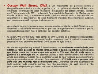 • Occupy Wall Street, OWS, é um movimento de protesto contra a 
desigualdade econômica e social, a ganância, a corrupção e a indevida influência das 
empresas - sobretudo do setor financeiro - no governo dos Estados Unidos. Iniciado 
em 17 de setembro de 2011, no Zuccotti Park, no distrito financeiro de Manhattan, na 
cidade de Nova York, o movimento ainda continua, denunciando a impunidade dos 
responsáveis e beneficiários da crise financeira mundial. Posteriormente surgiram 
outros movimentos Occupy por todo o mundo. 
• A estratégia do movimento é manter uma ocupação constante de Wall Street, o setor 
financeiro da cidade de Nova Iorque. As pessoas se organizam em assembleias gerais, 
nas quais todas podem falar e participar das decisões coletivas. 
• O slogan, We are the 99% ("Nós somos os 99%"), refere-se à crescente desigualdade 
na distribuição de renda riqueza nos Estados Unidos entre o 1% mais rico e o resto da 
população. Para promover mudança OWS aposta na ação direta . 
• No site occupywallst.org, o OWS é descrito como um movimento de resistência, sem 
liderança, "com pessoas de muitas cores, gêneros e opiniões políticas. A única coisa 
que todos temos em comum é que nós somos os 99% que não vão mais tolerar a 
ganância e a corrupção de 1%. Estamos usando a tática revolucionária da Primavera 
Árabe para alcançar nossos fins e encorajar o uso da não violência para maximizar a 
segurança de todos os participantes. Este movimento #OWS dá poder a pessoas reais 
para criar uma mudança real, de baixo para cima. Queremos ver uma assembleia em 
todo quintal, toda esquina, porque nós não precisamos de Wall Street e não 
precisamos de políticos para construir uma sociedade melhor." 
 