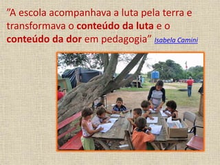 ”A escola acompanhava a luta pela terra e 
transformava o conteúdo da luta e o 
conteúdo da dor em pedagogia” Isabela Camini 
 