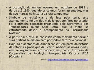 • A ocupação da Annoni ocorreu em outubro de 1985 e 
durou até 1993, quando os colonos foram assentados, mas 
deixou marcas na história da luta camponesa. 
• Símbolo de resistência e de luta pela terra, esse 
acampamento foi um dos mais longos conflitos no estado. 
Foi a primeira ocupação organizada pelo Movimento dos 
Trabalhadores Rurais Sem Terra, que já vinha se 
estruturando desde o acampamento da Encruzilhada 
Natalino. 
• A partir daí o MST se consolida como movimento social e 
suas práticas se disseminam por todo o território nacional. 
• Hoje, os assentados da Annoni constituem parte da história 
da reforma agrária que deu certo. Abertos às novas ideias, 
eles se organizaram em cooperativas, como é o caso da 
Cooperativa de Produção Agropecuária Cascata LTDA 
(Cooptar). 
Fonte: http://www.brasildefato.com.br/node/11323 
