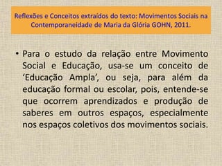 • Para o estudo da relação entre Movimento 
Social e Educação, usa-se um conceito de 
‘Educação Ampla’, ou seja, para além da 
educação formal ou escolar, pois, entende-se 
que ocorrem aprendizados e produção de 
saberes em outros espaços, especialmente 
nos espaços coletivos dos movimentos sociais. 
 