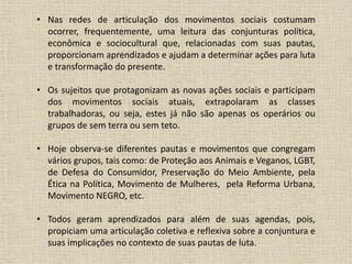 • Nas redes de articulação dos movimentos sociais costumam 
ocorrer, frequentemente, uma leitura das conjunturas política, 
econômica e sociocultural que, relacionadas com suas pautas, 
proporcionam aprendizados e ajudam a determinar ações para luta 
e transformação do presente. 
• Os sujeitos que protagonizam as novas ações sociais e participam 
dos movimentos sociais atuais, extrapolaram as classes 
trabalhadoras, ou seja, estes já não são apenas os operários ou 
grupos de sem terra ou sem teto. 
• Hoje observa-se diferentes pautas e movimentos que congregam 
vários grupos, tais como: de Proteção aos Animais e Veganos, LGBT, 
de Defesa do Consumidor, Preservação do Meio Ambiente, pela 
Ética na Política, Movimento de Mulheres, pela Reforma Urbana, 
Movimento NEGRO, etc. 
• Todos geram aprendizados para além de suas agendas, pois, 
propiciam uma articulação coletiva e reflexiva sobre a conjuntura e 
suas implicações no contexto de suas pautas de luta. 
 