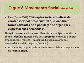 O que é Movimento Social (Gohn, 2011) 
• Para (Gohn,2008) “São ações sociais coletivas de 
caráter sociopolítico e cultural que viabilizam 
formas distintas de a população se organizar e 
expressar suas demandas”. 
Na ação concreta, adotam-se diferentes estratégias que vão de 
simples denúncias, passando pelas pressões indiretas e diretas 
(mobilizações, marchas, passeatas distúrbios à ordem e 
desobediência civil, negociações, etc.) 
• Atualmente, os principais movimentos sociais atuam por meio 
de Redes Sociais. 
 