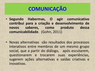 COMUNICAÇÃO 
• Segundo Habermas, O agir comunicativo 
contribui para a criação e desenvolvimento de 
novos saberes, como produto dessa 
comunicabilidade. (Gohn, 2011) 
• Novas alternativas são resultados dos processos 
interativos entre membros de um mesmo grupo 
social, que a partir do diálogo, após escutarem, 
questionarem e trocarem suas experiências, 
sugerem ações alternativas e saídas criativas e 
inovativas. 
 