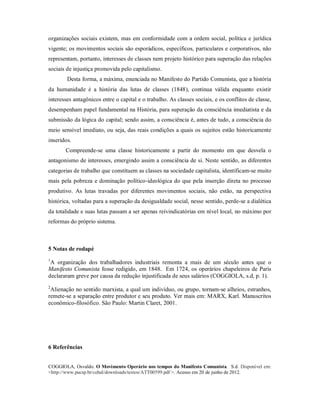 organizações sociais existem, mas em conformidade com a ordem social, política e jurídica
vigente; os movimentos sociais são esporádicos, específicos, particulares e corporativos, não
representam, portanto, interesses de classes nem projeto histórico para superação das relações
sociais de injustiça promovida pelo capitalismo.
Desta forma, a máxima, enunciada no Manifesto do Partido Comunista, que a história
da humanidade é a história das lutas de classes (1848), continua válida enquanto existir
interesses antagônicos entre o capital e o trabalho. As classes sociais, e os conflitos de classe,
desempenham papel fundamental na História, para superação da consciência imediatista e da
submissão da lógica do capital; sendo assim, a consciência é, antes de tudo, a consciência do
meio sensível imediato, ou seja, das reais condições a quais os sujeitos estão historicamente
inseridos.
Compreende-se uma classe historicamente a partir do momento em que desvela o
antagonismo de interesses, emergindo assim a consciência de si. Neste sentido, as diferentes
categorias de trabalho que constituem as classes na sociedade capitalista, identificam-se muito
mais pela pobreza e dominação político-ideológica do que pela inserção direta no processo
produtivo. As lutas travadas por diferentes movimentos sociais, não estão, na perspectiva
histórica, voltadas para a superação da desigualdade social, nesse sentido, perde-se a dialética
da totalidade e suas lutas passam a ser apenas reivindicatórias em nível local, no máximo por
reformas do próprio sistema.
5 Notas de rodapé
1
A organização dos trabalhadores industriais remonta a mais de um século antes que o
Manifesto Comunista fosse redigido, em 1848. Em 1724, os operários chapeleiros de Paris
declararam greve por causa da redução injustificada de seus salários (COGGIOLA, s.d, p. 1).
2
Alienação no sentido marxista, a qual um indivíduo, ou grupo, tornam-se alheios, estranhos,
remete-se a separação entre produtor e seu produto. Ver mais em: MARX, Karl. Manuscritos
econômico-filosófico. São Paulo: Martin Claret, 2001.
6 Referências
COGGIOLA, Osvaldo. O Movimento Operário nos tempos do Manifesto Comunista. S.d. Disponível em:
<http://www.pucsp.br/cehal/downloads/textos/ATT00599.pdf >. Acesso em 20 de junho de 2012.
 