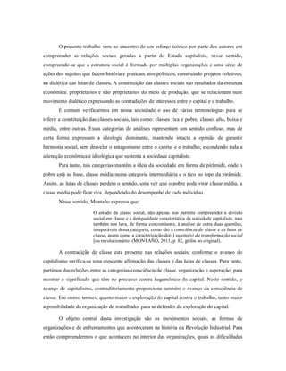 O presente trabalho vem ao encontro de um esforço teórico por parte dos autores em
compreender as relações sociais geradas a partir do Estado capitalista, nesse sentido,
compreende-se que a estrutura social é formada por múltiplas organizações e uma série de
ações dos sujeitos que fazem história e praticam atos políticos, construindo projetos coletivos,
na dialética das lutas de classes. A constituição das classes sociais são resultados da estrutura
econômica: proprietários e não proprietários do meio de produção, que se relacionam num
movimento dialético expressando as contradições de interesses entre o capital e o trabalho.
É comum verificarmos em nossa sociedade o uso de várias terminologias para se
referir a constituição das classes sociais, tais como: classes rica e pobre, classes alta, baixa e
média, entre outras. Essas categorias de análises representam um sentido confuso, mas de
certa forma expressam a ideologia dominante, mantendo intacta a opinião de garantir
harmonia social, sem desvelar o antagonismo entre o capital e o trabalho, escondendo toda a
alienação econômica e ideológica que sustenta a sociedade capitalista.
Para tanto, tais categorias mantêm a ideia da sociedade em forma de pirâmide, onde o
pobre está na base, classe média numa categoria intermediária e o rico no topo da pirâmide.
Assim, as lutas de classes perdem o sentido, uma vez que o pobre pode virar classe média, a
classe média pode ficar rica, dependendo do desempenho de cada individuo.
Nesse sentido, Montaño expressa que:
O estudo da classe social, não apenas nos permite compreender a divisão
social em classe e a desigualdade característica da sociedade capitalista, mas
também nos leva, de forma concomitante, à analise de outra duas questões,
inseparáveis dessa categoria, como são a consciência de classe e as lutas de
classe, assim como a caracterização do(s) sujeito(s) da transformação social
[ou revolucionário] (MONTAÑO, 2011, p. 82, grifos no original).
A contradição de classe esta presente nas relações sociais, conforme o avanço do
capitalismo verifica-se uma crescente afirmação das classes e das lutas de classes. Para tanto,
partimos das relações entre as categorias consciência de classe, organização e superação, para
mostrar o significado que têm no processo contra hegemônico do capital. Neste sentido, o
avanço do capitalismo, contraditoriamente proporciona também o avanço da consciência de
classe. Em outros termos, quanto maior a exploração do capital contra o trabalho, tanto maior
a possibilidade da organização do trabalhador para se defender da exploração do capital.
O objeto central desta investigação são os movimentos sociais, as formas de
organizações e de enfrentamentos que aconteceram na história da Revolução Industrial. Para
então compreendermos o que acontecera no interior das organizações, quais as dificuldades
 