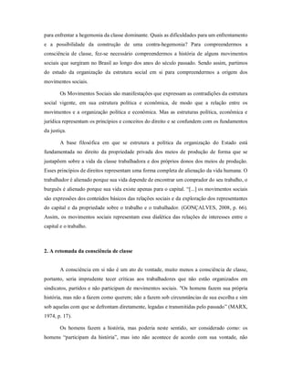 para enfrentar a hegemonia da classe dominante. Quais as dificuldades para um enfrentamento
e a possibilidade da construção de uma contra-hegemonia? Para compreendermos a
consciência de classe, fez-se necessário compreendermos a história de alguns movimentos
sociais que surgiram no Brasil ao longo dos anos do século passado. Sendo assim, partimos
do estudo da organização da estrutura social em si para compreendermos a origem dos
movimentos sociais.
Os Movimentos Sociais são manifestações que expressam as contradições da estrutura
social vigente, em sua estrutura política e econômica, de modo que a relação entre os
movimentos e a organização política e econômica. Mas as estruturas política, econômica e
jurídica representam os princípios e conceitos do direito e se confundem com os fundamentos
da justiça.
A base filosófica em que se estrutura a política da organização do Estado está
fundamentada no direito da propriedade privada dos meios de produção de forma que se
justapõem sobre a vida da classe trabalhadora e dos próprios donos dos meios de produção.
Esses princípios de direitos representam uma forma completa de alienação da vida humana. O
trabalhador é alienado porque sua vida depende de encontrar um comprador do seu trabalho, o
burguês é alienado porque sua vida existe apenas para o capital. “[...] os movimentos sociais
são expressões dos conteúdos básicos das relações sociais e da exploração dos representantes
do capital e da propriedade sobre o trabalho e o trabalhador. (GONÇALVES, 2008, p. 66).
Assim, os movimentos sociais representam essa dialética das relações de interesses entre o
capital e o trabalho.
2. A retomada da consciência de classe
A consciência em si não é um ato de vontade, muito menos a consciência de classe,
portanto, seria imprudente tecer críticas aos trabalhadores que não estão organizados em
sindicatos, partidos e não participam de movimentos sociais. "Os homens fazem sua própria
história, mas não a fazem como querem; não a fazem sob circunstâncias de sua escolha e sim
sob aquelas com que se defrontam diretamente, legadas e transmitidas pelo passado” (MARX,
1974, p. 17).
Os homens fazem a história, mas poderia neste sentido, ser considerado como: os
homens “participam da história”, mas isto não acontece de acordo com sua vontade, não
 
