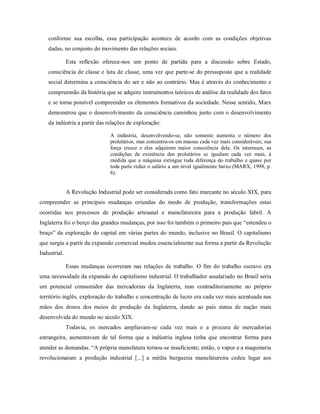 conforme sua escolha, essa participação acontece de acordo com as condições objetivas
dadas, no conjunto do movimento das relações sociais.
Esta reflexão oferece-nos um ponto de partida para a discussão sobre Estado,
consciência de classe e luta de classe, uma vez que parte-se do pressuposto que a realidade
social determina a consciência do ser e não ao contrário. Mas é através do conhecimento e
compreensão da história que se adquire instrumentos teóricos de análise da realidade dos fatos
e se torna possível compreender os elementos formativos da sociedade. Nesse sentido, Marx
demonstrou que o desenvolvimento da consciência caminhou junto com o desenvolvimento
da indústria a partir das relações de exploração:
A indústria, desenvolvendo-se, não somente aumenta o número dos
proletários, mas concentra-os em massas cada vez mais consideráveis; sua
força cresce e eles adquirem maior consciência dela. Os interesses, as
condições de existência dos proletários se igualam cada vez mais, à
medida que a máquina extingue toda diferença do trabalho e quase por
toda parte reduz o salário a um nível igualmente baixo (MARX, 1998, p.
6).
A Revolução Industrial pode ser considerada como fato marcante no século XIX, para
compreender as principais mudanças oriundas do modo de produção, transformações estas
ocorridas nos processos de produção artesanal e manufatureira para a produção fabril. A
Inglaterra foi o berço das grandes mudanças, por isso foi também o primeiro pais que “estendeu o
braço” da exploração do capital em várias partes do mundo, inclusive no Brasil. O capitalismo
que surgiu a partir da expansão comercial mudou essencialmente sua forma a partir da Revolução
Industrial.
Essas mudanças ocorreram nas relações de trabalho. O fim do trabalho escravo era
uma necessidade da expansão do capitalismo industrial. O trabalhador assalariado no Brasil seria
um potencial consumidor das mercadorias da Inglaterra, mas contraditoriamente no próprio
território inglês, exploração do trabalho e concentração de lucro era cada vez mais acentuada nas
mãos dos donos dos meios de produção da Inglaterra, dando ao país status de nação mais
desenvolvida do mundo no século XIX.
Todavia, os mercados ampliavam-se cada vez mais e a procura de mercadorias
estrangeira, aumentavam de tal forma que a indústria inglesa tinha que encontrar forma para
atender as demandas. “A própria manufatura tornou-se insuficiente; então, o vapor e a maquinaria
revolucionaram a produção industrial [...] a média burguesia manufatureira cedeu lugar aos
 