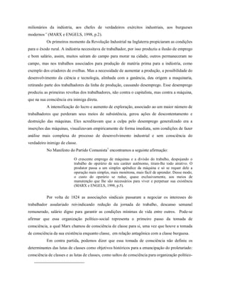 milionários da indústria, aos chefes de verdadeiros exércitos industriais, aos burgueses
modernos” (MARX e ENGELS, 1998, p.2).
Os primeiros momento da Revolução Industrial na Inglaterra propiciaram as condições
para o êxodo rural. A indústria necessitava de trabalhador, por isso produziu a ilusão de emprego
e bom salário, assim, muitos saíram do campo para morar na cidade, outros permaneceram no
campo, mas nos trabalhos associados para produção de matéria prima para a indústria, como
exemplo dos criadores de ovelhas. Mas a necessidade de aumentar a produção, a possibilidade do
desenvolvimento da ciência e tecnologia, alinhada com a ganância, deu origem a maquinaria,
retirando parte dos trabalhadores da linha de produção, causando desemprego. Esse desemprego
produziu as primeiras revoltas dos trabalhadores, não contra o capitalista, mas contra a máquina,
que na sua consciência era inimiga direta.
A intensificação do lucro e aumento de exploração, associado ao um maior número de
trabalhadores que perderam seus meios de subsistência, gerou ações de descontentamento e
destruição das máquinas. Eles acreditavam que a culpa pelo desemprego generalizado era a
inserções das máquinas, visualizavam empiricamente de forma imediata, sem condições de fazer
análise mais complexa do processo de desenvolvimento industrial e sem consciência do
verdadeiro inimigo de classe.
No Manifesto do Partido Comunista1
encontramos a seguinte afirmação:
O crescente emprego de máquinas e a divisão do trabalho, despojando o
trabalho do operário de seu caráter autônomo, tiram-lhe todo atrativo. O
produtor passa a um simples apêndice da máquina e só se requer dele a
operação mais simples, mais monótona, mais fácil de aprender. Desse modo,
o custo do operário se reduz, quase exclusivamente, aos meios de
manutenção que lhe são necessários para viver e perpetuar sua existência
(MARX e ENGELS, 1998, p.5).
Por volta de 1824 as associações sindicais passaram a negociar os interesses do
trabalhador assalariado reivindicando redução da jornada de trabalho, descanso semanal
remunerado, salário digno para garantir as condições mínimas de vida entre outros. Pode-se
afirmar que essa organização político-social representa o primeiro passo da tomada de
consciência, a qual Marx chamou de consciência de classe para si, uma vez que houve a tomada
de consciência da sua existência enquanto classe, em relação antagônica com a classe burguesa.
Em contra partida, podemos dizer que essa tomada de consciência não definiu os
determinantes das lutas de classes como objetivos históricos para a emancipação do proletariado:
consciência de classes e as lutas de classes, como saltos de consciência para organização político-
 