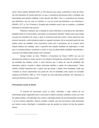 social. Nesse sentido, Montaño (2011, p. 98), descreve que classe, consciência e lutas de classe,
são três dimensões do mesmo processo, ou seja, a consciência das pessoas sobre a realidade está
determinada pela própria realidade. Como descrito por Marx “não é a consciência dos homens
que determina o seu ser, mas, ao contrário, é o seu ser social que determina a sua consciência”
(MARX, 1977, p. 24). O homem é formado pela realidade social e não ao contrário, a realidade
determina a consciência das pessoas.
Podemos considerar que a situação de classe determina a consciência dos indivíduos,
podendo tornar-se revolucionária, reacionário ou permanecer alienada2
. Sendo assim, para atingir
um grau de consciência de classe, a qual se caracteriza pela luta contra a classe opressora num
primeiro momento e pela tomada do poder no segundo momento, faz-se necessário partir de uma
análise crítica da realidade. Uma consciência crítica não é automática, ela se constrói numa
relação dialética da realidade, entre o específico das relações imediatas de exploração e o todo
que é a estrutura política, econômica e social, ou seja, da objetividade (realidade materializada e
concreta) e da subjetividade (sujeito real e concreto).
George Lukács na obra, “História e Consciência de Classe” (2003) nos traz um
panorama em relação às classes sociais e em relação à formação da consciência de classe a partir
da totalidade das relações sociais, o autor descreve que “o ponto de vista da totalidade não
determina, todavia, somente o objeto, determina também o sujeito do conhecimento”. Nesse
sentido, Luckács determina que o sujeito tem que pensar o objeto como totalidade, sendo que
“somente as classes representam esse ponto de vista da totalidade como sujeito na sociedade
moderna (LUCKÁCS, 2003, p. 107). O ponto de vista individual, portando, não representa os
interesses históricos da classe social.
3 Movimentos sociais no Brasil
O conceito de movimento social se refere, sobretudo, à ação coletiva de um
determinado grupo organizado entre si, pelo qual se objetiva alcançar mudanças sociais, por meio
do embate político, reivindicando seus valores e ideologias dentro de uma determinada sociedade
e de um contexto específico. Pode-se ressaltar, contudo, que tais movimentos estão permeados
por tensões sociais, ideologias e contradições que são gerados no interior da luta das próprias
classes.
 