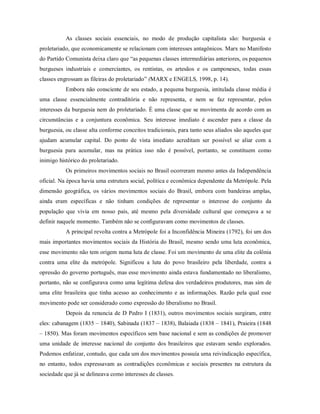 As classes sociais essenciais, no modo de produção capitalista são: burguesia e
proletariado, que economicamente se relacionam com interesses antagônicos. Marx no Manifesto
do Partido Comunista deixa claro que “as pequenas classes intermediárias anteriores, os pequenos
burgueses industriais e comerciantes, os rentistas, os artesãos e os camponeses, todas essas
classes engrossam as fileiras do proletariado” (MARX e ENGELS, 1998, p. 14).
Embora não consciente de seu estado, a pequena burguesia, intitulada classe média é
uma classe essencialmente contraditória e não representa, e nem se faz representar, pelos
interesses da burguesia nem do proletariado. É uma classe que se movimenta de acordo com as
circunstâncias e a conjuntura econômica. Seu interesse imediato é ascender para a classe da
burguesia, ou classe alta conforme conceitos tradicionais, para tanto seus aliados são aqueles que
ajudam acumular capital. Do ponto de vista imediato acreditam ser possível se aliar com a
burguesia para acumular, mas na prática isso não é possível, portanto, se constituem como
inimigo histórico do proletariado.
Os primeiros movimentos sociais no Brasil ocorreram mesmo antes da Independência
oficial. Na época havia uma estrutura social, política e econômica dependente da Metrópole. Pela
dimensão geográfica, os vários movimentos sociais do Brasil, embora com bandeiras amplas,
ainda eram específicas e não tinham condições de representar o interesse do conjunto da
população que vivia em nosso país, até mesmo pela diversidade cultural que começava a se
definir naquele momento. Também não se configuravam como movimentos de classes.
A principal revolta contra a Metrópole foi a Inconfidência Mineira (1792), foi um dos
mais importantes movimentos sociais da História do Brasil, mesmo sendo uma luta econômica,
esse movimento não tem origem numa luta de classe. Foi um movimento de uma elite da colônia
contra uma elite da metrópole. Significou a luta do povo brasileiro pela liberdade, contra a
opressão do governo português, mas esse movimento ainda estava fundamentado no liberalismo,
portanto, não se configurava como uma legítima defesa dos verdadeiros produtores, mas sim de
uma elite brasileira que tinha acesso ao conhecimento e as informações. Razão pela qual esse
movimento pode ser considerado como expressão do liberalismo no Brasil.
Depois da renuncia de D Pedro I (1831), outros movimentos sociais surgiram, entre
eles: cabanagem (1835 – 1840), Sabinada (1837 – 1838), Balaiada (1838 – 1841), Praieira (1848
– 1850). Mas foram movimentos específicos sem base nacional e sem as condições de promover
uma unidade de interesse nacional do conjunto dos brasileiros que estavam sendo explorados.
Podemos enfatizar, contudo, que cada um dos movimentos possuía uma reivindicação específica,
no entanto, todos expressavam as contradições econômicas e sociais presentes na estrutura da
sociedade que já se delineava como interesses de classes.
 