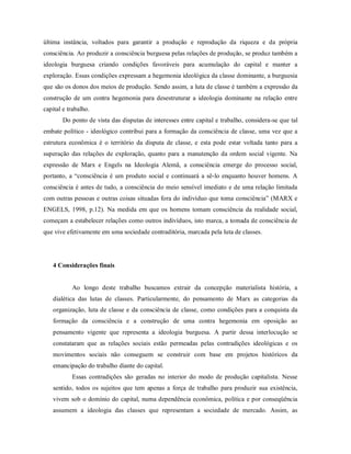 última instância, voltados para garantir a produção e reprodução da riqueza e da própria
consciência. Ao produzir a consciência burguesa pelas relações de produção, se produz também a
ideologia burguesa criando condições favoráveis para acumulação do capital e manter a
exploração. Essas condições expressam a hegemonia ideológica da classe dominante, a burguesia
que são os donos dos meios de produção. Sendo assim, a luta de classe é também a expressão da
construção de um contra hegemonia para desestruturar a ideologia dominante na relação entre
capital e trabalho.
Do ponto de vista das disputas de interesses entre capital e trabalho, considera-se que tal
embate político - ideológico contribui para a formação da consciência de classe, uma vez que a
estrutura econômica é o território da disputa de classe, e esta pode estar voltada tanto para a
superação das relações de exploração, quanto para a manutenção da ordem social vigente. Na
expressão de Marx e Engels na Ideologia Alemã, a consciência emerge do processo social,
portanto, a “consciência é um produto social e continuará a sê-lo enquanto houver homens. A
consciência é antes de tudo, a consciência do meio sensível imediato e de uma relação limitada
com outras pessoas e outras coisas situadas fora do indivíduo que toma consciência” (MARX e
ENGELS, 1998, p.12). Na medida em que os homens tomam consciência da realidade social,
começam a estabelecer relações como outros indivíduos, isto marca, a tomada de consciência de
que vive efetivamente em uma sociedade contraditória, marcada pela luta de classes.
4 Considerações finais
Ao longo deste trabalho buscamos extrair da concepção materialista história, a
dialética das lutas de classes. Particularmente, do pensamento de Marx as categorias da
organização, luta de classe e da consciência de classe, como condições para a conquista da
formação da consciência e a construção de uma contra hegemonia em oposição ao
pensamento vigente que representa a ideologia burguesa. A partir dessa interlocução se
constataram que as relações sociais estão permeadas pelas contradições ideológicas e os
movimentos sociais não conseguem se construir com base em projetos históricos da
emancipação do trabalho diante do capital.
Essas contradições são geradas no interior do modo de produção capitalista. Nesse
sentido, todos os sujeitos que tem apenas a força de trabalho para produzir sua existência,
vivem sob o domínio do capital, numa dependência econômica, política e por conseqüência
assumem a ideologia das classes que representam a sociedade de mercado. Assim, as
 