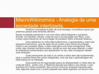 MacroWikinomics - Analogia de uma 
sociedade interligada. 
Analisar a sociedade à partir de uma analogia, é simplificar aquilo que 
podemos passar anos tentando decifrar. 
Nossa sociedade apresenta e vive uma rotina diária fatigante e complexa. 
Acorda, vai trabalhar, estuda, cuida da casa e da educação dos filhos, e por 
muitas vezes deixamos de nos proteger do predador diário chamado Sistema. 
Com referência no vídeo Macrowikinomics, é apresentada a rotina dos 
pássaros Estorninhos, que dia após dia se juntam como forma de proteção 
contra o seu predador direto, e esta união gera uma força inimaginável. Esta 
união, eles chamam de Murmuration, devido ao som das asas batendo, e além 
do espetáculo extraordinário que apresentam no céu, eles conseguem afastar 
suas ameaças. 
Cada participante da rede é um centro e todos eles são fundamentais 
para o conhecimento dos outros integrantes, uma vez que a aprendizagem em 
rede baseia-se na interação. 
Essa essência de organização passa ao telespectador a nítida idéia da 
união de todos, porém com a influência daquele que lidera o seu bando, e isso 
acontece em nossa sociedade. Nos unimos contra as ameaças impostas pela 
vida, algumas vezes com o auxilio daquele que saiba organizar um pouco mais. 
 