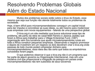 Resolvendo Problemas Globais 
Além do Estado Nacional 
Muitos dos problemas sociais estão sobre o ônus do Estado, esse 
mesmo que seja sua função não atende totalmente todos os problemas da 
sociedade. 
Hoje, é bem difícil para microempreendedores conseguir um capital inicial 
para dar impulso e concretizar as suas ideias, ou até mesmo para modernizar 
suas empresas com novos equipamentos - falando de uma perspectiva global. 
O kiva.org é um site mediador que busca solucionar esse tipo de 
problema, ele partiu da ideia do casal Matt Flanery e Jessica Jackley que 
foram à África para trabalhar para o Village Enterprise Fund. (VEF) 
organização sem fins lucrativos que ajuda microeempreendores rurais em 
toda a África constituir pequenas empresas. Observando o negócio promissor 
e depois de investirem em um negócio os dois decidiram criar o kiva.org onde 
pessoas de todo mundo podem emprestar dinheiro para 
microempreendedores, essa ideia deu tão certo que todos os empréstimos 
concedidos foram pagos. 
O que podemos observar é que o kiva.org não é um programa que 
faz parte de algum governo ou Organização Internacional, mas sim uma 
iniciativa civil que proporcional a mitigação da pobreza em países onde 
microempreendedores não tem subsídios de seus Governos 
 