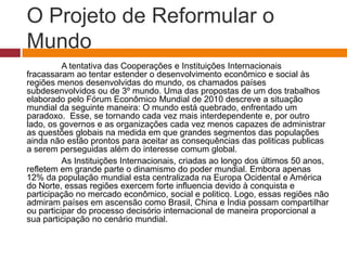 O Projeto de Reformular o 
Mundo 
A tentativa das Cooperações e Instituições Internacionais 
fracassaram ao tentar estender o desenvolvimento econômico e social às 
regiões menos desenvolvidas do mundo, os chamados países 
subdesenvolvidos ou de 3º mundo. Uma das propostas de um dos trabalhos 
elaborado pelo Fórum Econômico Mundial de 2010 descreve a situação 
mundial da seguinte maneira: O mundo está quebrado, enfrentado um 
paradoxo. Esse, se tornando cada vez mais interdependente e, por outro 
lado, os governos e as organizações cada vez menos capazes de administrar 
as questões globais na medida em que grandes segmentos das populações 
ainda não estão prontos para aceitar as consequências das politicas publicas 
a serem perseguidas além do interesse comum global. 
As Instituições Internacionais, criadas ao longo dos últimos 50 anos, 
refletem em grande parte o dinamismo do poder mundial. Embora apenas 
12% da população mundial esta centralizada na Europa Ocidental e América 
do Norte, essas regiões exercem forte influencia devido à conquista e 
participação no mercado econômico, social e politico. Logo, essas regiões não 
admiram países em ascensão como Brasil, China e Índia possam compartilhar 
ou participar do processo decisório internacional de maneira proporcional a 
sua participação no cenário mundial. 
 