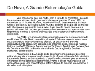 De Novo, A Grande Reformulação Goblal 
Vale mencionar que, em 1648, com o tratado de Vestefália, que pôs 
fim a quase meio século de guerras brutais e sangrentas. E, em 1919, na 
sequencia da 1ª Guerra Mundial, Woodrow Wilson, presidente dos Estados 
Unidos, proclamou que outra guerra mundial eclodira se os países do mundo 
não chegarem a um acordo que a evite. Esse acordo nunca ocorreu e a 
guerra estourou. Isto se deu, porque os países se atentaram apenas nos seus 
regimentos internos e não na preocupação dos problemas internacionais 
existentes. 
Em 1944, um grupo de lideres mundial se reuniu numa comunidade 
em Bretton Woods, New Hampshire, durante 22 dias onde elaboraram uma 
nova arquitetura internacional que presidiu os próximos 65 anos de 
desenvolvimento global. Em seguida, nos próximos anos, nasce às Nações 
Unidas, do GATT (General Agreement on Tariffs and Trade), das Convenções 
de Genebra, do FMI, do Banco Mundial e da Declaração dos Direitos 
Humanos, dentre outros. 
Atualmente, o EUA ainda pode continuar sendo a maior potencia 
militar do mundo, mas a ascensão recente de alguns países da Ásia, América 
Latina e da Europa estão sacudindo o equilíbrio econômico, pois estes estão 
emergindo como potencias econômicas. Frente a essas mudanças se faz 
necessário exigir uma reconstrução, reformulação do sistema internacional e 
de todas as Instituições. 
 