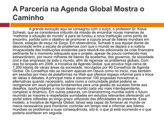 A Parceria na Agenda Global Mostra o 
Caminho 
A grande evolução aqui se consagrou com o suíço, o professor Sr. Klaus 
Schwab, que se considerava imbuído da missão de encontrar novas maneiras de 
“melhorar a situação do mundo” e para tal fundou a nova Instituição como ponto de 
encontro, partida com o objetivo de promover a cúpula anual de lideres mundiais em 
Davos, estação de esqui na Suiça. Em observância, Schwab e sua equipe diante da 
desconexão entre a escala de problemas com que o mundo se depara e a notória 
incapacidade das Instituições existentes para resolvê-los adicionada da crise financeira 
pertinente foi o momento adequado que o projeto, apesar de pouco conhecido mas 
extraordinário, por reunir milhares de lideres da academia, dos governos, da sociedade 
civil e das empresas de todo o mundo, afim de repensar os problemas globais. Com 
isso foi lançado em 2009, a Iniciativa de Agenda Global, que envolve hoje cerca de 
1.200 lideres de várias áreas da sociedade, recrutados por 90 Conselhos de Agenda 
Global. Os Conselhos não se reúnem apenas em Davos como no inicio, mas também 
em sessões por meio de plataformas na Web que oferece espaço informal para a troca 
de ideias e debates. A principal meta é alavancar 100 propostas inovadoras e, 
alternativas quando necessário, sobre como a comunidade global poderia se 
reorganizar em seus próprios fundamentos para uma gestão de sucesso frente aos 
desafios, oportunidades e riscos desse mundo cada vez mais interdependente, 
complexo e dinâmico. Em outras palavras, um brainstorming mundial sobre o futuro 
reunindo as maiores e respeitadas sumidades em estudos relevantes oferecendo um 
portal sobre reflexões ao longo prazo utilizando das dificuldades do presente. Esse 
modelo, a Iniciativa de Agenda Global, talvez seja capaz de fornecer ao mundo os 
meios necessários para monitorar, controlar em tempo real e informar aos lideres 
mundiais os problemas e suas consequências, isto é, o que já está ocorrendo e o que 
poderia acontecer em seguida. 
 