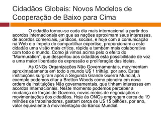 Cidadãos Globais: Novos Modelos de 
Cooperação de Baixo para Cima 
O cidadão tornou-se cada dia mais internacional a partir dos 
acordos internacionais em que as nações aproximam seus interesses, 
de acordos comerciais, jurídicos, sociais, e hoje com a comunicação 
na Web e o ímpeto de compartilhar expertise, proporcionam a este 
cidadão uma visão mais crítica, rápida e também mais colaborativa 
com todo o mundo. Como já vimos acima pelo o efeito do 
“Murmuration”, que despertou aos cidadãos esta possibilidade de voz 
e uma maior liberdade de expressão e proliferação das ideias. 
As ONGs Organizações Não Governamentais, movimentam 
aproximadamente em todo o mundo U$ 1 trilhão, por ano. Estas 
instituições surgiram após a Segunda Grande Guerra Mundial, à 
exemplo podemos citar a Bretton Woods como pioneira em nova 
ordem de instituições Não governamentais, que tinham interesses em 
acordos Internacionais. Neste momento podemos perceber a 
mudança de forças de Governo, novos meios de negociações e 
movimentações dos cidadãos. Hoje às ONGs empregam cerca de 19 
milhões de trabalhadores, gastam cerca de U$ 15 bilhões, por ano, 
valor equivalente à movimentação do Banco Mundial. 
 