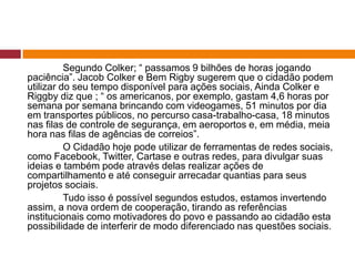 Segundo Colker; “ passamos 9 bilhões de horas jogando 
paciência”. Jacob Colker e Bem Rigby sugerem que o cidadão podem 
utilizar do seu tempo disponível para ações sociais, Ainda Colker e 
Riggby diz que ; “ os americanos, por exemplo, gastam 4,6 horas por 
semana por semana brincando com videogames, 51 minutos por dia 
em transportes públicos, no percurso casa-trabalho-casa, 18 minutos 
nas filas de controle de segurança, em aeroportos e, em média, meia 
hora nas filas de agências de correios”. 
O Cidadão hoje pode utilizar de ferramentas de redes sociais, 
como Facebook, Twitter, Cartase e outras redes, para divulgar suas 
ideias e também pode através delas realizar ações de 
compartilhamento e até conseguir arrecadar quantias para seus 
projetos sociais. 
Tudo isso é possível segundos estudos, estamos invertendo 
assim, a nova ordem de cooperação, tirando as referências 
institucionais como motivadores do povo e passando ao cidadão esta 
possibilidade de interferir de modo diferenciado nas questões sociais. 
 