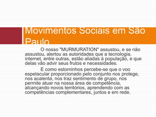 Movimentos Sociais em São 
Paulo 
O nosso "MURMURATION" assustou, e se não 
assustou, alertou as autoridades que a tecnologia, 
internet, entre outras, estão aliadas à população, e que 
delas vão advir seus frutos e necessidades. 
E como estorninhos percebe-se que o voo 
espetacular proporcionado pelo conjunto nos protege, 
nos acalenta, nos traz sentimento de grupo, nos 
permite atuar na nossa área de competência, 
alcançando novos territórios, aprendendo com as 
competências complementares, juntos e em rede. 
 