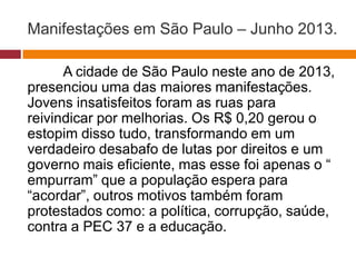 Manifestações em São Paulo – Junho 2013. 
A cidade de São Paulo neste ano de 2013, 
presenciou uma das maiores manifestações. 
Jovens insatisfeitos foram as ruas para 
reivindicar por melhorias. Os R$ 0,20 gerou o 
estopim disso tudo, transformando em um 
verdadeiro desabafo de lutas por direitos e um 
governo mais eficiente, mas esse foi apenas o “ 
empurram” que a população espera para 
“acordar”, outros motivos também foram 
protestados como: a política, corrupção, saúde, 
contra a PEC 37 e a educação. 
 