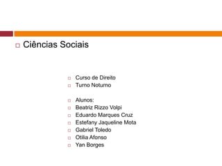  Ciências Sociais 
 Curso de Direito 
 Turno Noturno 
 Alunos: 
 Beatriz Rizzo Volpi 
 Eduardo Marques Cruz 
 Estefany Jaqueline Mota 
 Gabriel Toledo 
 Otilia Afonso 
 Yan Borges 
 
