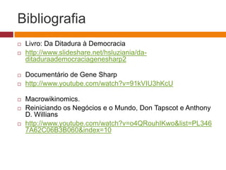 Bibliografia 
 Livro: Da Ditadura à Democracia 
 http://www.slideshare.net/hsluziania/da-ditaduraademocraciagenesharp2 
 Documentário de Gene Sharp – conta excluida pelo Youtube 
 http://www.youtube.com/watch?v=91kVIU3hKcU 
 Novo link Gene Sharp Atualizado em 06/11/2014 
 https://www.youtube.com/watch?v=jqtTc_CMlJg 
 Macrowikinomics. 
 Reiniciando os Negócios e o Mundo, Don Tapscot e Anthony D. 
Willians 
 http://www.youtube.com/watch?v=o4QRouhIKwo&list=PL3467A62C 
06B3B060&index=10 
 