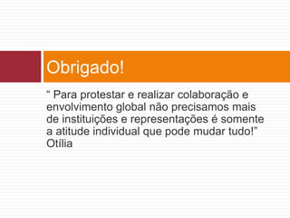 Obrigado! 
“ Para protestar e realizar colaboração e 
envolvimento global não precisamos mais 
de instituições e representações é somente 
a atitude individual que pode mudar tudo!” 
Otília 

