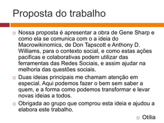 Proposta do trabalho 
 Nossa proposta é apresentar a obra de Gene Sharp e 
como ela se comunica com o a ideia do 
Macrowikinomics, de Don Tapscott e Anthony D. 
Williams, para o contexto social, e como estas ações 
pacificas e colaborativas podem utilizar das 
ferramentas das Redes Sociais, e assim ajudar na 
melhoria das questões sociais. 
 Duas ideias principais me chamam atenção em 
especial. Aqui podemos fazer o bem sem saber a 
quem, e a forma como podemos transformar e levar 
novas ideias a todos. 
 Obrigada ao grupo que comprou esta ideia e ajudou a 
elabora este trabalho. 
 Otília 
 