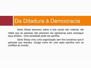 Da Ditadura à Democracia 
Gene Sharp escreveu sobre a luta social não violenta, ele 
relata que as pessoas não precisam ser agressivas para conseguir 
seus direitos. Uma sociedade pode ser pacífica. 
Gene Sharp criou uma organização sem fins lucrativos que é 
aplicada aos estudos, dvulga como ter uma ação pacífica com os 
conflitos do mundo. 
 