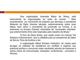 Sua organização chamada Bolsa da Sharp, está 
estimulando as organizações ao redor do mundo. " Mais 
recentemente, um movimento de protesto que derrubou o presidente 
Mubarak do Egito chamou atenção, extensivamente sobre suas 
idéias, bem como o movimento da juventude na Tunísia, e os 
anteriores na Europa Oriental, chamadas de “revoluções coloridas” 
que anteriormente tinha sido inspirados pelo trabalho de Sharp." 
O livro de Gene Sharp, que usado como um manual "Da 
Ditadura à Democracia", teve a utilidade para as campanhas de Otpor 
da Sérvia, Pora da Ucrânia e etc. 
A organização Albert Einstein Institution, foi criada para 
divulgar os métodos de resistência em conflitos e explorar seu 
potencial político e comunicar estes resultados através da imprensa e 
outros meios de comunicação, traduções, conferências , consultas e 
oficinas. 
 