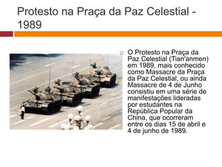 Protesto na Praça da Paz Celestial - 
1989 
 O Protesto na Praça da 
Paz Celestial (Tian'anmen) 
em 1989, mais conhecido 
como Massacre da Praça 
da Paz Celestial, ou ainda 
Massacre de 4 de Junho 
consistiu em uma série de 
manifestações lideradas 
por estudantes na 
República Popular da 
China, que ocorreram 
entre os dias 15 de abril e 
4 de junho de 1989. 
 