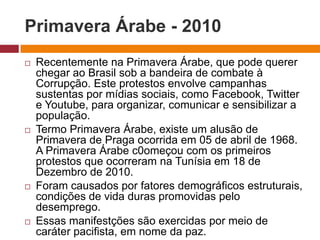 Primavera Árabe - 2010 
 Recentemente na Primavera Árabe, que pode querer 
chegar ao Brasil sob a bandeira de combate à 
Corrupção. Este protestos envolve campanhas 
sustentas por mídias sociais, como Facebook, Twitter 
e Youtube, para organizar, comunicar e sensibilizar a 
população. 
 Termo Primavera Árabe, existe um alusão de 
Primavera de Praga ocorrida em 05 de abril de 1968. 
A Primavera Árabe c0omeçou com os primeiros 
protestos que ocorreram na Tunísia em 18 de 
Dezembro de 2010. 
 Foram causados por fatores demográficos estruturais, 
condições de vida duras promovidas pelo 
desemprego. 
 Essas manifestções são exercidas por meio de 
caráter pacifista, em nome da paz. 
 