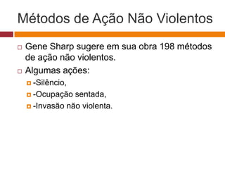 Métodos de Ação Não Violentos 
 Gene Sharp sugere em sua obra 198 métodos 
de ação não violentos. 
 Algumas ações: 
 -Silêncio, 
 -Ocupação sentada, 
 -Invasão não violenta. 
 