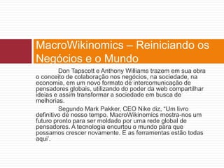 MacroWikinomics – Reiniciando os 
Negócios e o Mundo 
Don Tapscott e Anthony Williams trazem em sua obra 
o conceito de colaboração nos negócios, na sociedade, na 
economia, em um novo formato de intercomunicação de 
pensadores globais, utilizando do poder da web compartilhar 
ideias e assim transformar a sociedade em busca de 
melhorias. 
Segundo Mark Pakker, CEO Nike diz, “Um livro 
definitivo de nosso tempo. MacroWikinomics mostra-nos um 
futuro pronto para ser moldado por uma rede global de 
pensadores. A tecnologia encurtou o mundo para que 
possamos crescer novamente. E as ferramentas estão todas 
aqui’. 
 